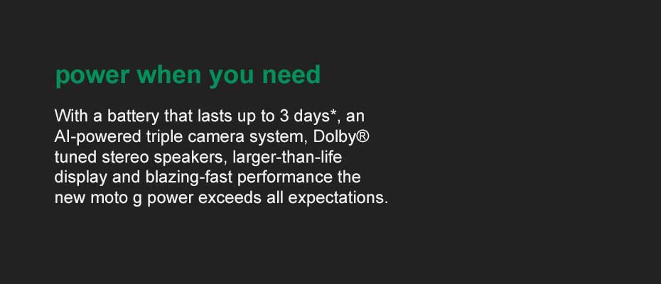 power when you need it - With a battery that lasts up to 3 days, an AI-powered triple camera system, Dolby tuned stereo speakers, larger-than-life display and blazing-fast performance the new moto g power exceeds all expectations.